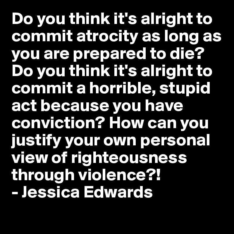 Do you think it's alright to commit atrocity as long as you are prepared to die? Do you think it's alright to commit a horrible, stupid act because you have conviction? How can you justify your own personal view of righteousness through violence?!
- Jessica Edwards