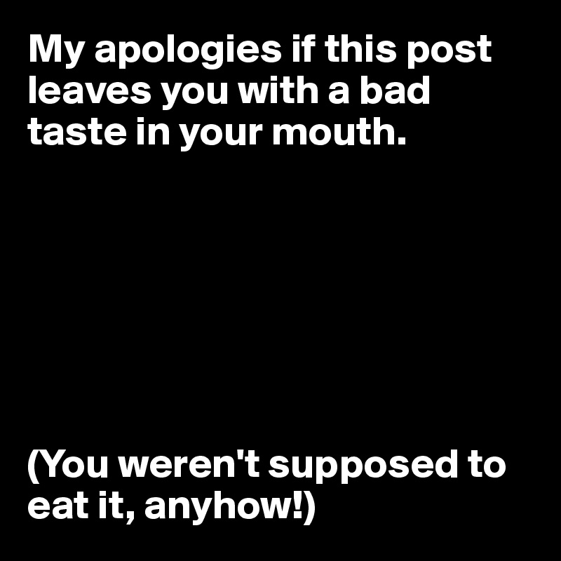 My apologies if this post leaves you with a bad taste in your mouth.







(You weren't supposed to eat it, anyhow!)