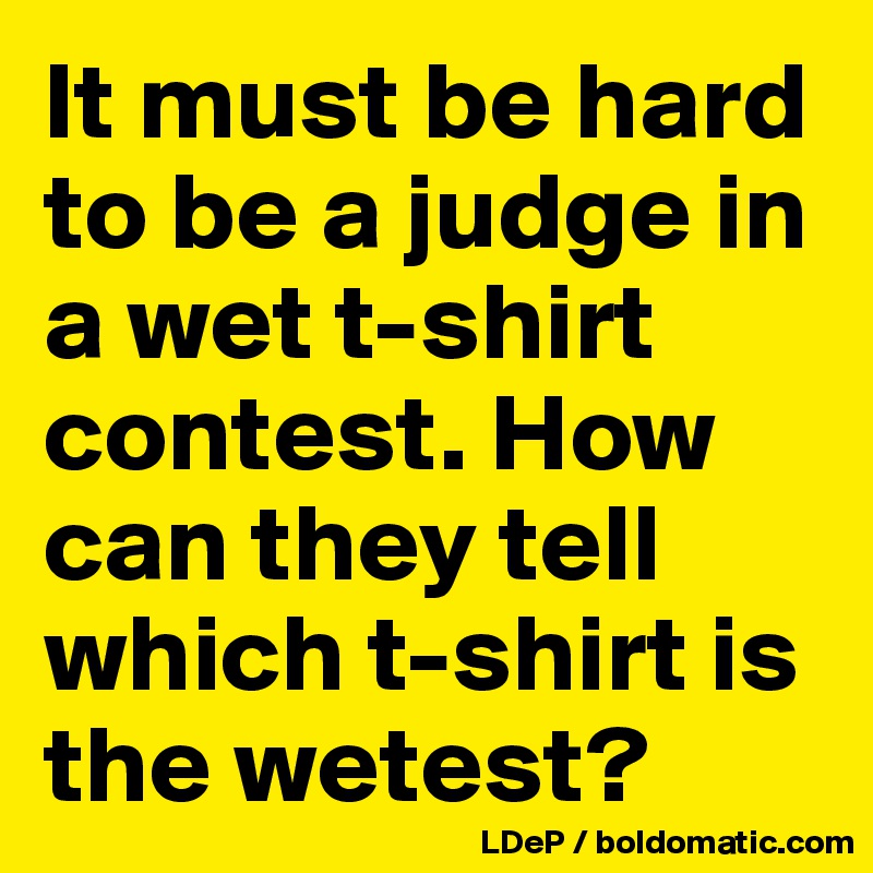It must be hard to be a judge in a wet t-shirt contest. How can they tell which t-shirt is the wetest?