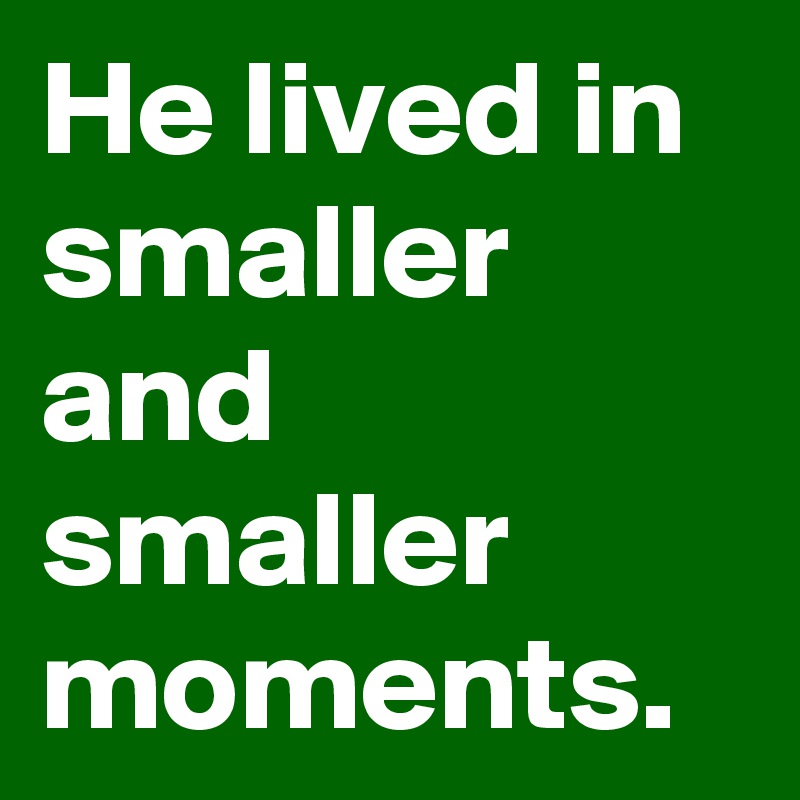 He lived in smaller and smaller moments.