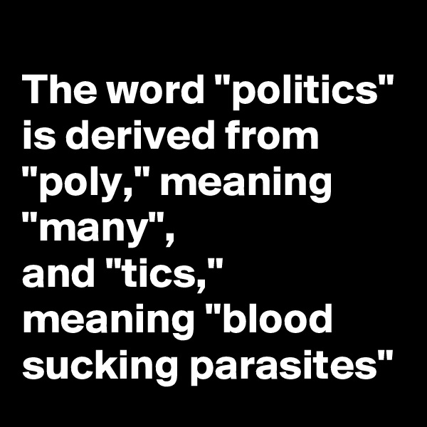 
The word "politics" is derived from "poly," meaning "many",
and "tics," meaning "blood sucking parasites"