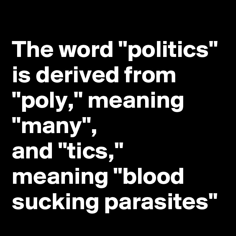 
The word "politics" is derived from "poly," meaning "many",
and "tics," meaning "blood sucking parasites"