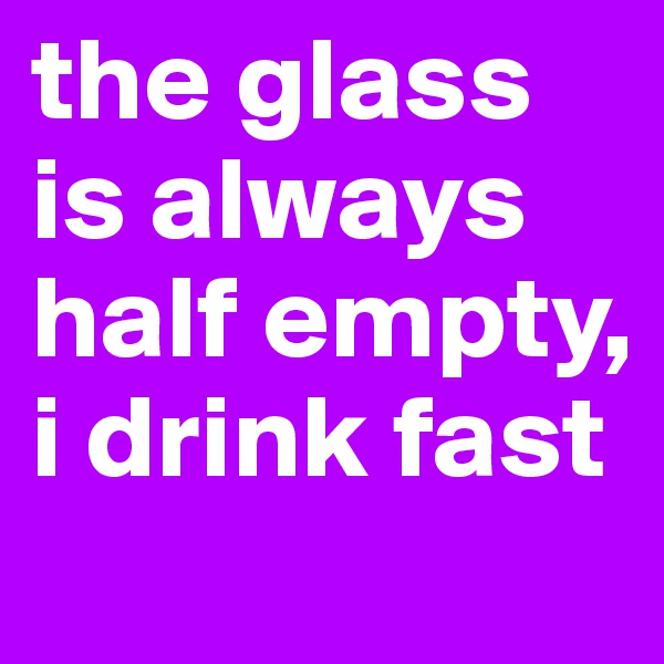 the glass is always half empty, i drink fast