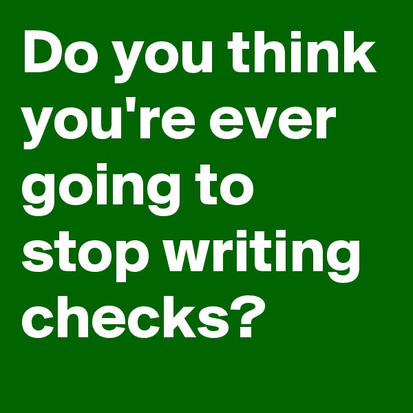 Do you think you're ever going to stop writing checks?