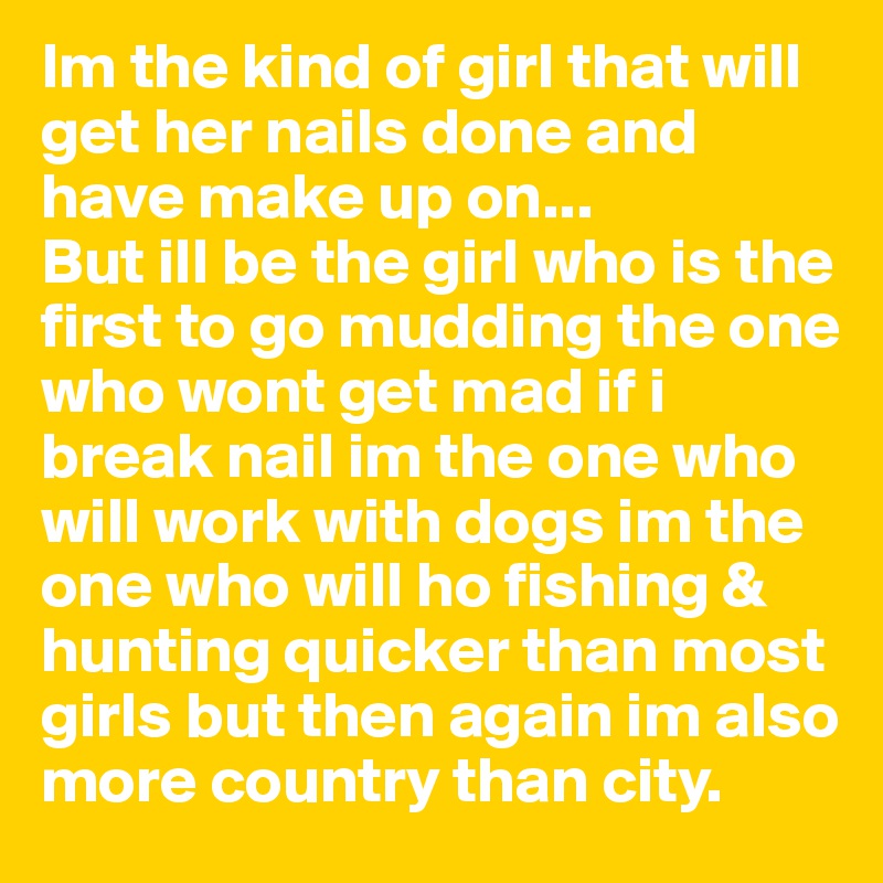 Im the kind of girl that will get her nails done and have make up on... 
But ill be the girl who is the first to go mudding the one who wont get mad if i break nail im the one who will work with dogs im the one who will ho fishing & hunting quicker than most girls but then again im also more country than city.