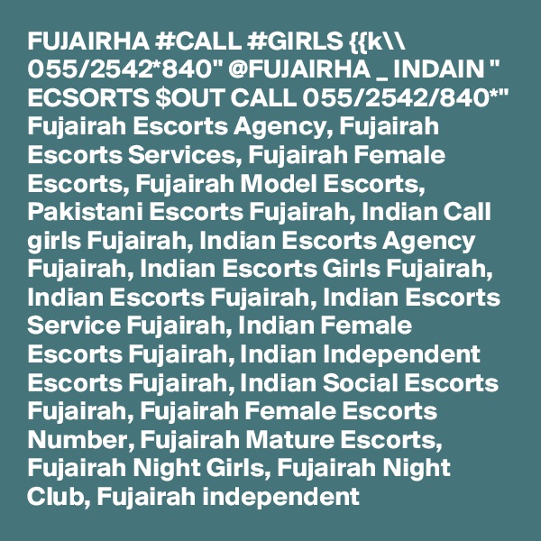 FUJAIRHA #CALL #GIRLS {{k\\ 055/2542*840" @FUJAIRHA _ INDAIN " ECSORTS $OUT CALL 055/2542/840*" Fujairah Escorts Agency, Fujairah Escorts Services, Fujairah Female Escorts, Fujairah Model Escorts, Pakistani Escorts Fujairah, Indian Call girls Fujairah, Indian Escorts Agency Fujairah, Indian Escorts Girls Fujairah, Indian Escorts Fujairah, Indian Escorts Service Fujairah, Indian Female Escorts Fujairah, Indian Independent Escorts Fujairah, Indian Social Escorts Fujairah, Fujairah Female Escorts Number, Fujairah Mature Escorts, Fujairah Night Girls, Fujairah Night Club, Fujairah independent 