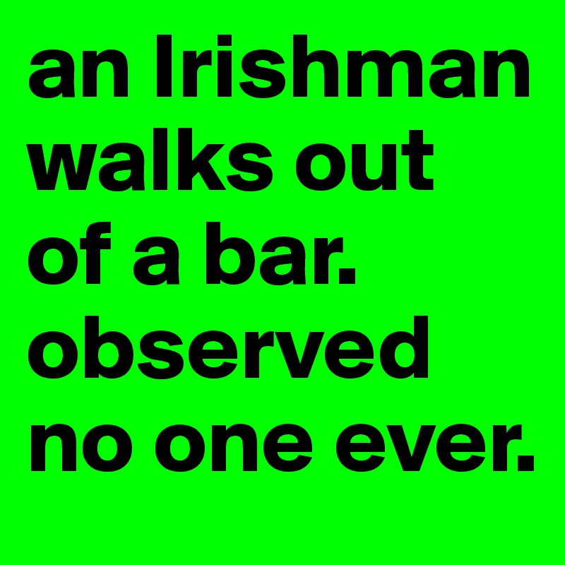 an Irishman walks out of a bar. 
observed no one ever. 