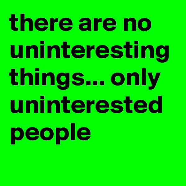 there are no uninteresting things... only uninterested people