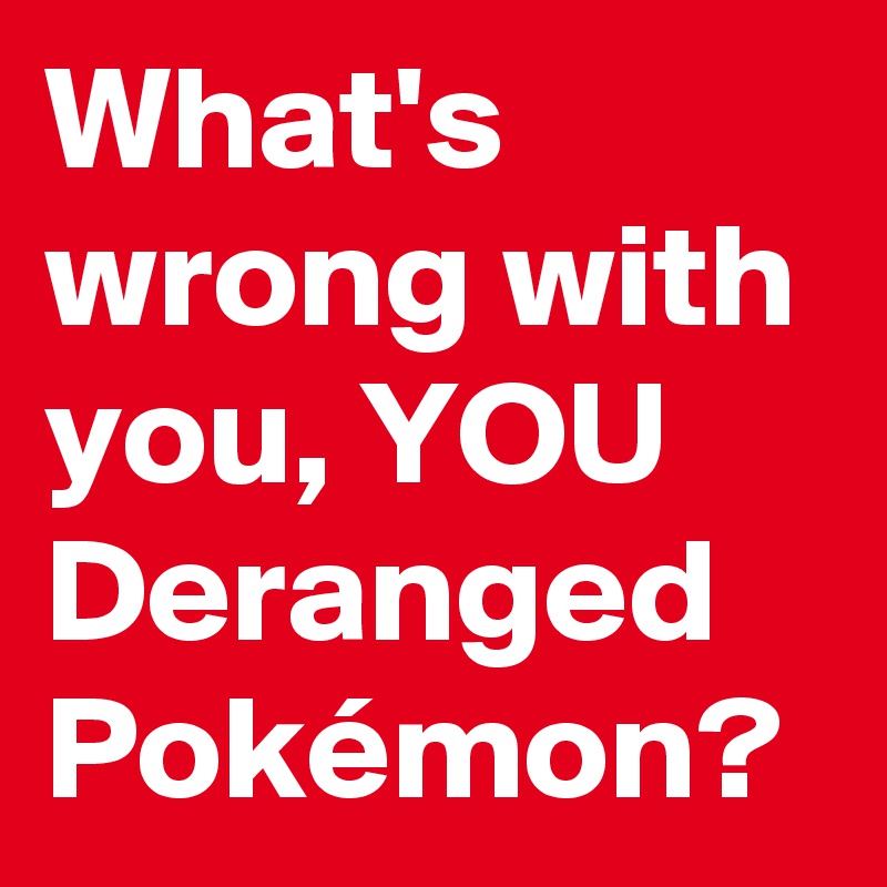 What's wrong with you, YOU Deranged Pokémon?