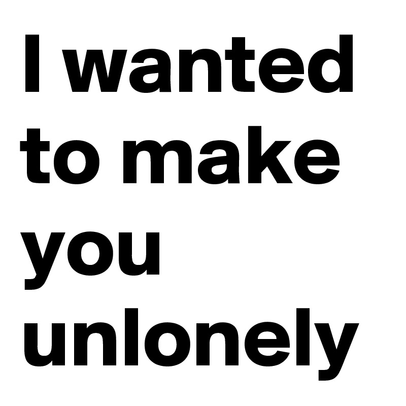 I wanted to make you unlonely