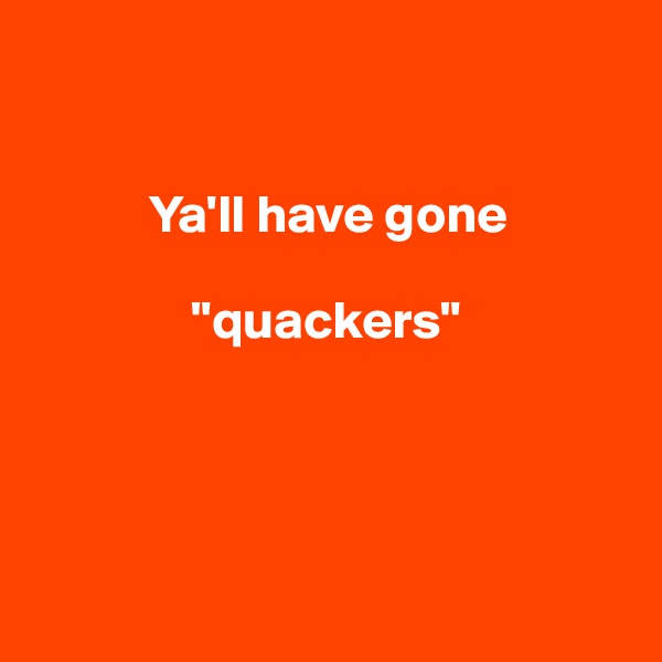 


           Ya'll have gone    

               "quackers"




