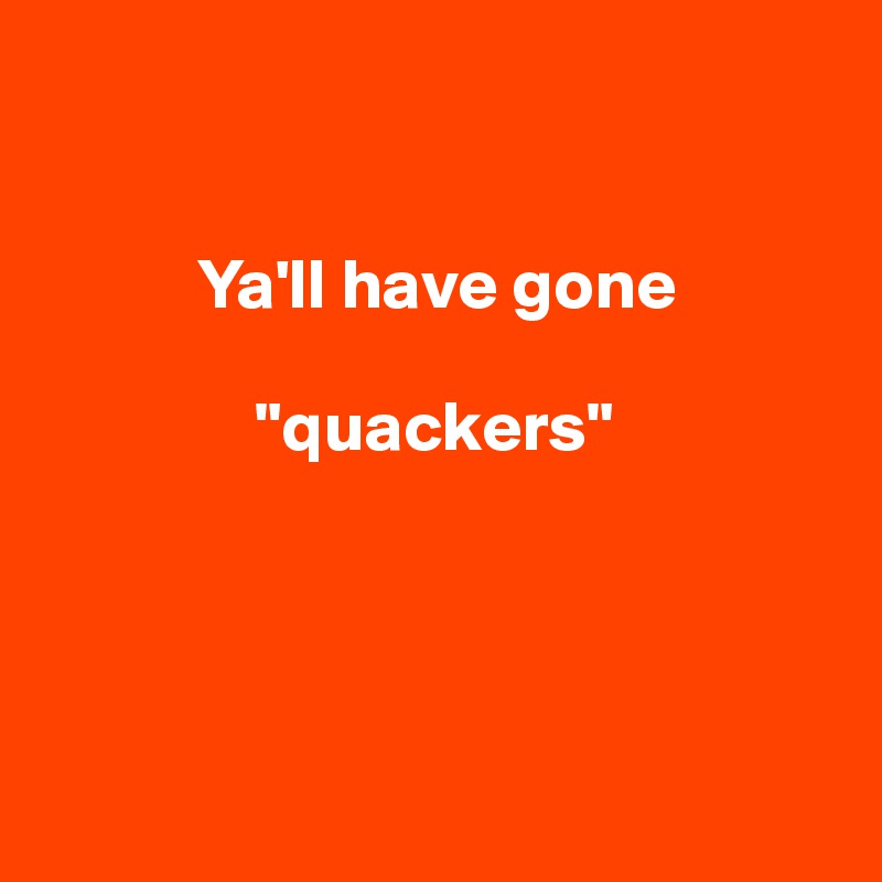 


           Ya'll have gone    

               "quackers"




