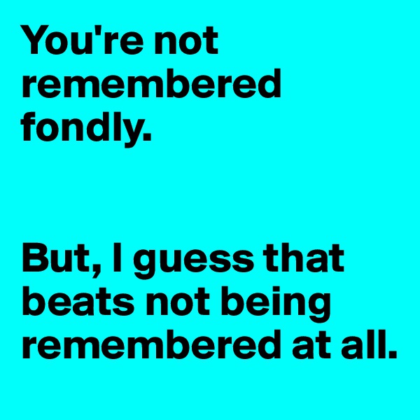 You're not remembered fondly. 


But, I guess that beats not being remembered at all.