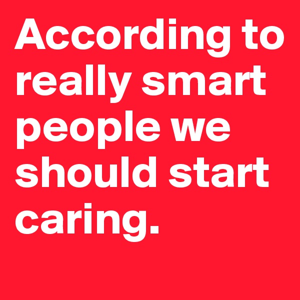 According to really smart people we should start caring. 