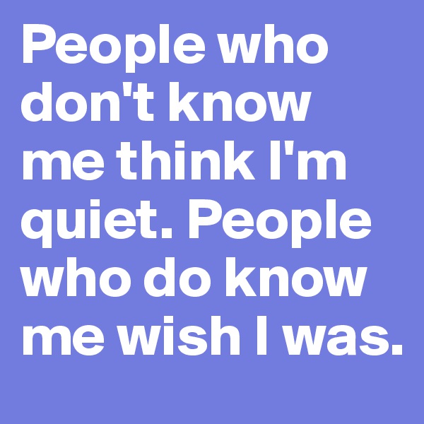People who don't know me think I'm quiet. People who do know me wish I was. 