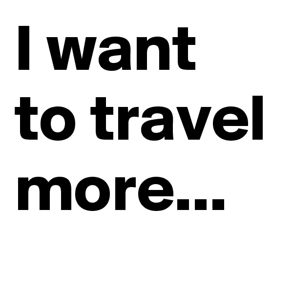 I want to travel more...