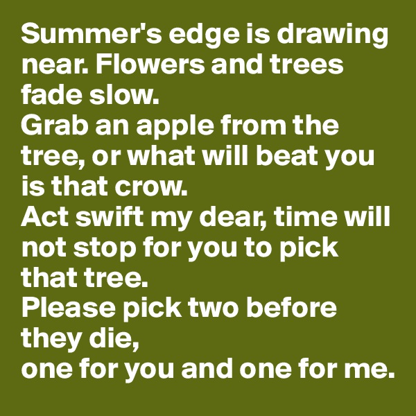 Summer's edge is drawing near. Flowers and trees fade slow. 
Grab an apple from the tree, or what will beat you is that crow. 
Act swift my dear, time will not stop for you to pick that tree.
Please pick two before they die,
one for you and one for me.