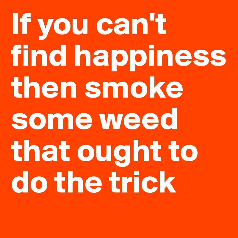 If you can't find happiness then smoke some weed that ought to do the trick