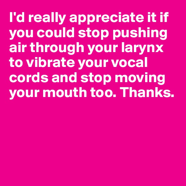 I'd really appreciate it if you could stop pushing air through your larynx to vibrate your vocal cords and stop moving your mouth too. Thanks.




