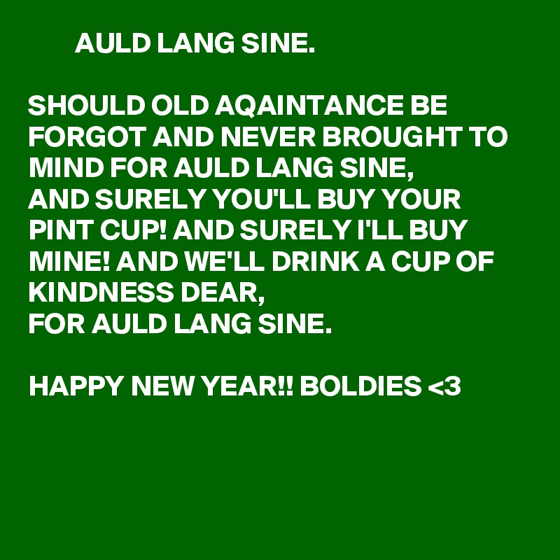         AULD LANG SINE.

SHOULD OLD AQAINTANCE BE FORGOT AND NEVER BROUGHT TO MIND FOR AULD LANG SINE,
AND SURELY YOU'LL BUY YOUR PINT CUP! AND SURELY I'LL BUY MINE! AND WE'LL DRINK A CUP OF KINDNESS DEAR,
FOR AULD LANG SINE.

HAPPY NEW YEAR!! BOLDIES <3 
     


