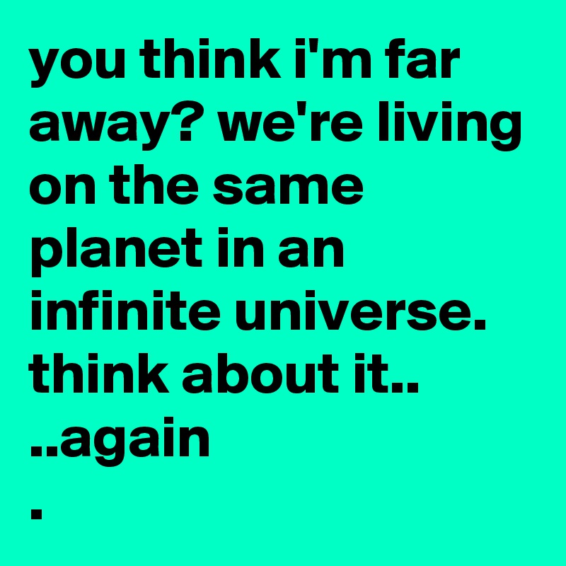 you think i'm far away? we're living on the same planet in an infinite universe. think about it.. 
..again
.