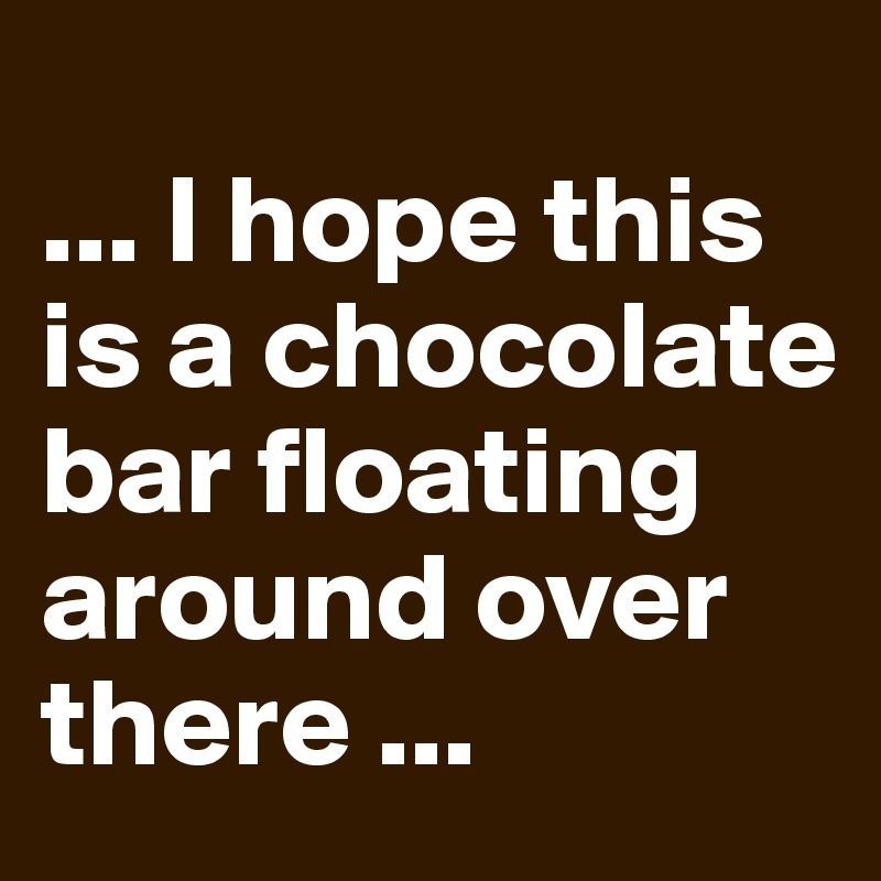 
... I hope this is a chocolate bar floating around over there ...