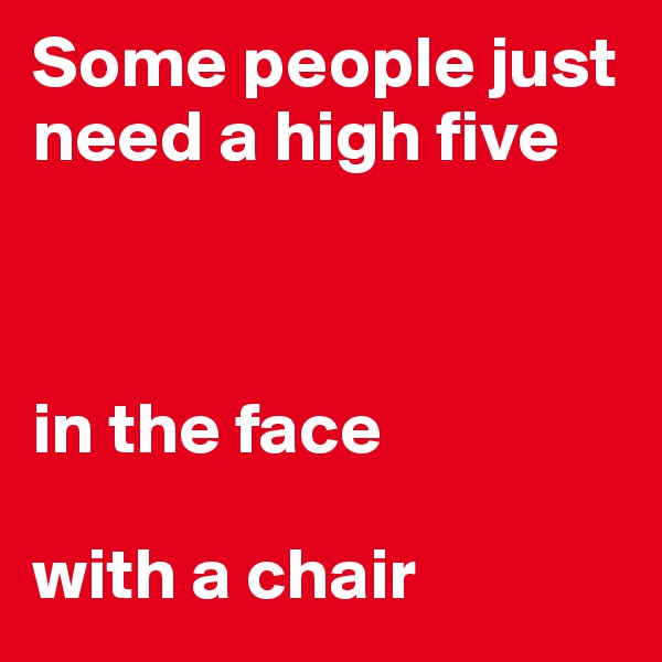 Some people just need a high five



in the face

with a chair