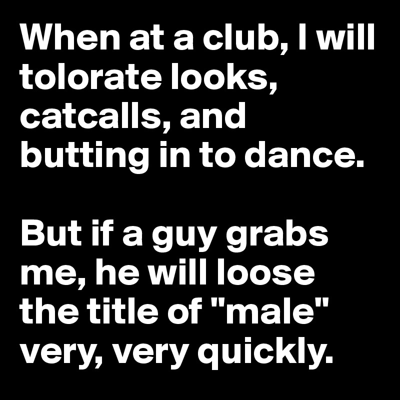 When at a club, I will tolorate looks, catcalls, and butting in to dance.

But if a guy grabs me, he will loose the title of "male" very, very quickly. 