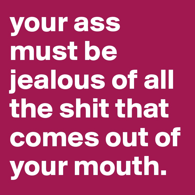 your ass must be jealous of all the shit that comes out of your mouth.
