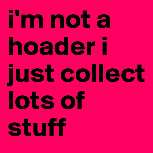 i'm not a hoader i just collect lots of stuff