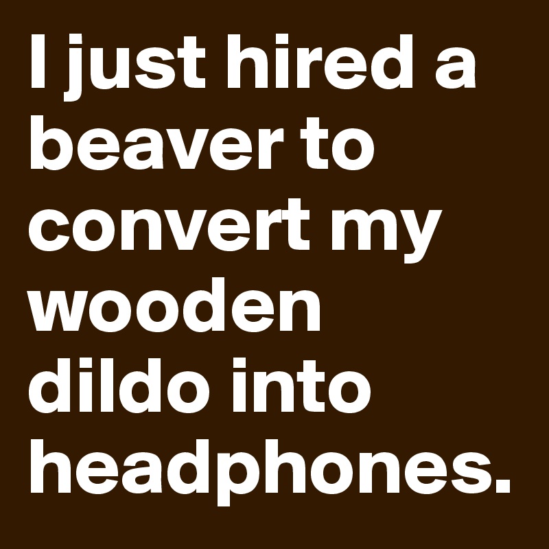 I just hired a beaver to convert my wooden dildo into headphones.