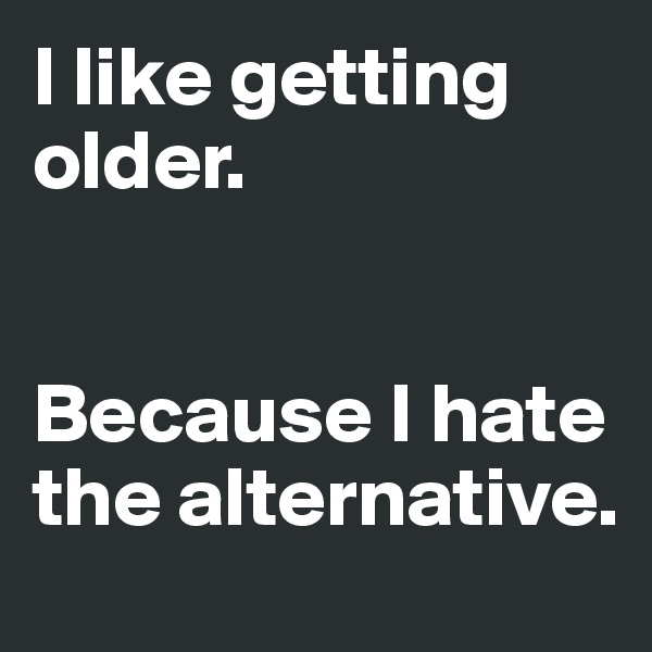 I like getting older. 


Because I hate the alternative. 