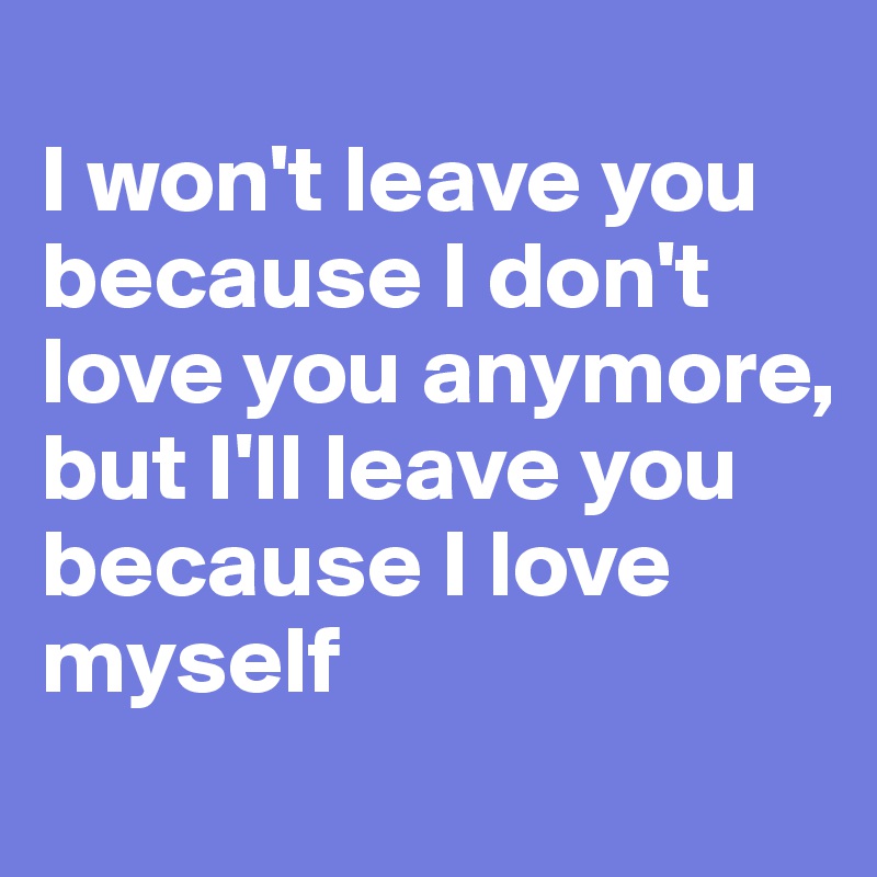 
I won't leave you because I don't love you anymore, but I'll leave you because I love myself
