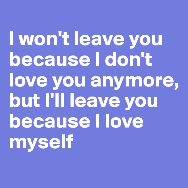 
I won't leave you because I don't love you anymore, but I'll leave you because I love myself
