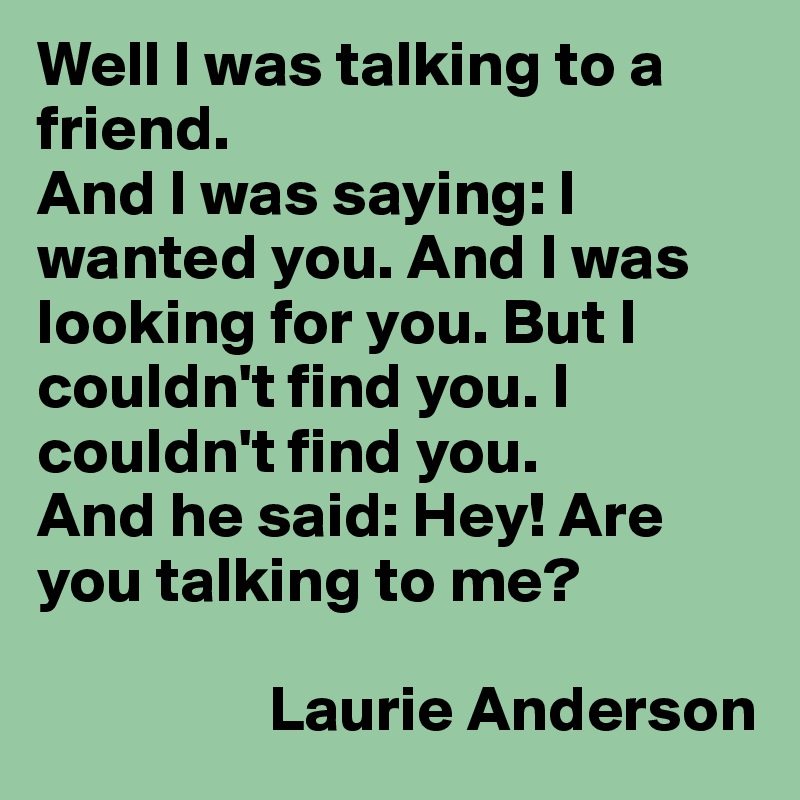 Well I was talking to a friend.
And I was saying: I wanted you. And I was looking for you. But I couldn't find you. I couldn't find you.
And he said: Hey! Are you talking to me?

                  Laurie Anderson