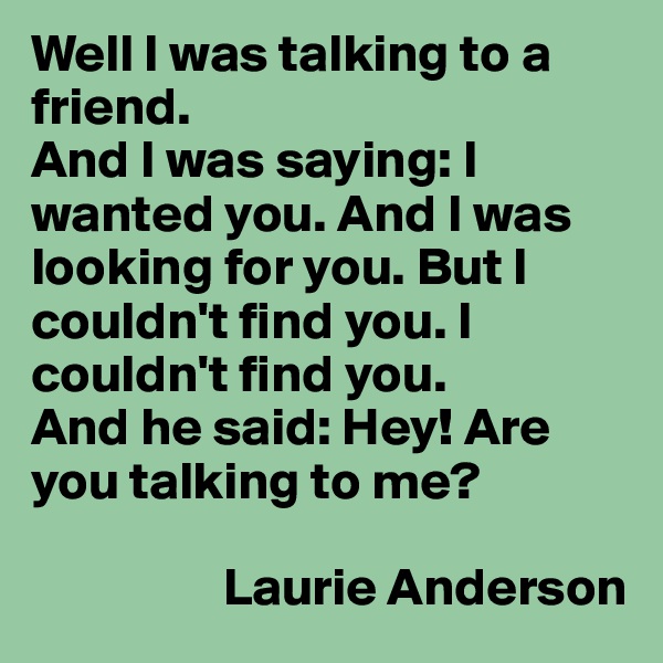 Well I was talking to a friend.
And I was saying: I wanted you. And I was looking for you. But I couldn't find you. I couldn't find you.
And he said: Hey! Are you talking to me?

                  Laurie Anderson