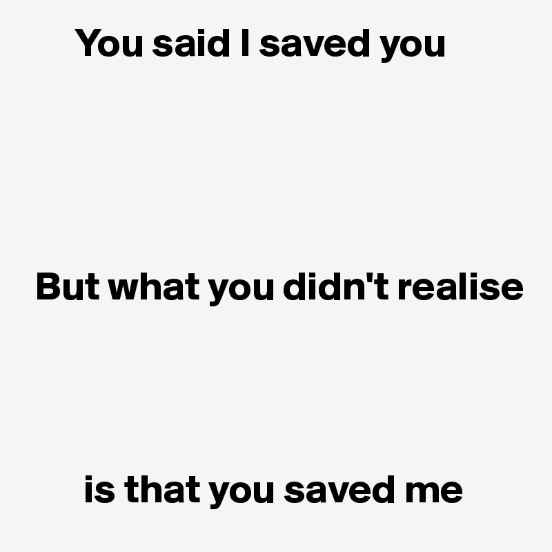       You said I saved you





 But what you didn't realise 




       is that you saved me