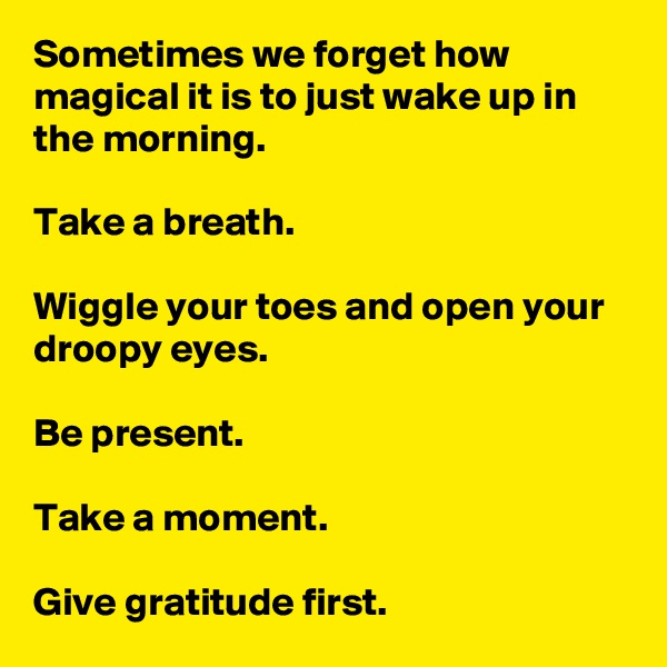 Sometimes we forget how magical it is to just wake up in the morning.

Take a breath.

Wiggle your toes and open your droopy eyes.

Be present.

Take a moment.

Give gratitude first.