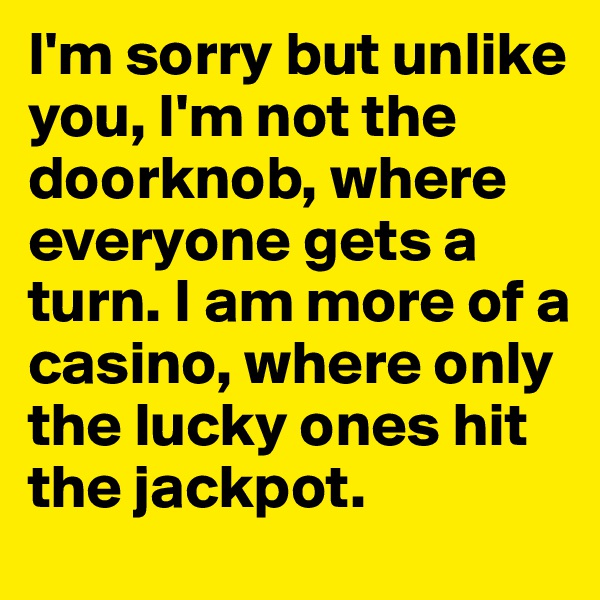 I'm sorry but unlike you, I'm not the doorknob, where everyone gets a turn. I am more of a casino, where only the lucky ones hit the jackpot.