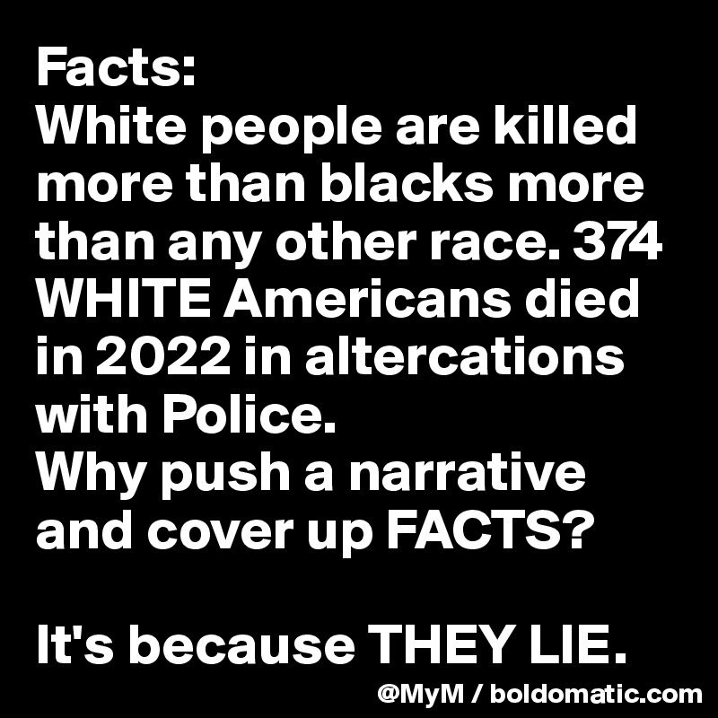Facts:
White people are killed more than blacks more than any other race. 374 WHITE Americans died in 2022 in altercations with Police. 
Why push a narrative and cover up FACTS?

It's because THEY LIE.
