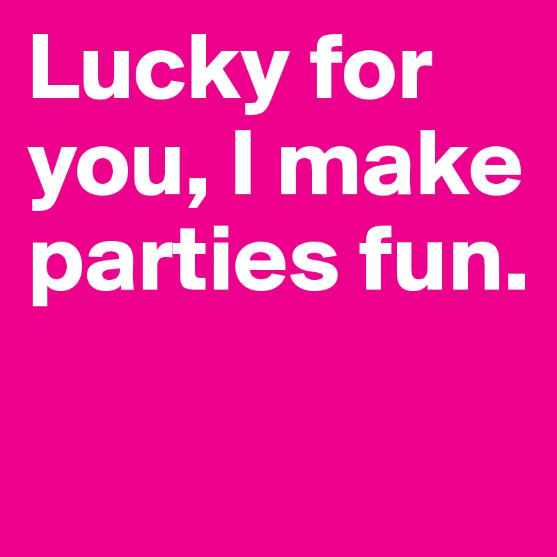 Lucky for you, I make parties fun.

