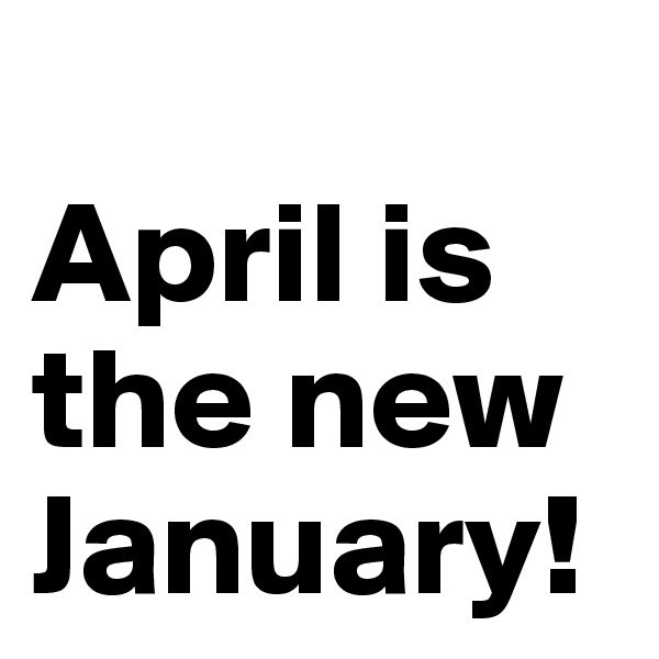 
April is the new January!