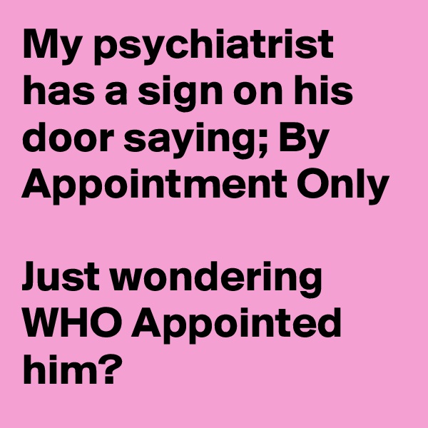 My psychiatrist has a sign on his door saying; By Appointment Only

Just wondering
WHO Appointed him?