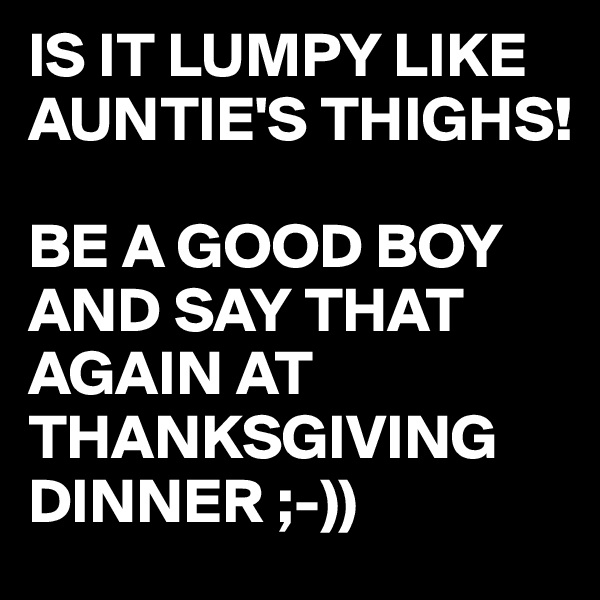 IS IT LUMPY LIKE AUNTIE'S THIGHS!

BE A GOOD BOY AND SAY THAT AGAIN AT THANKSGIVING DINNER ;-))