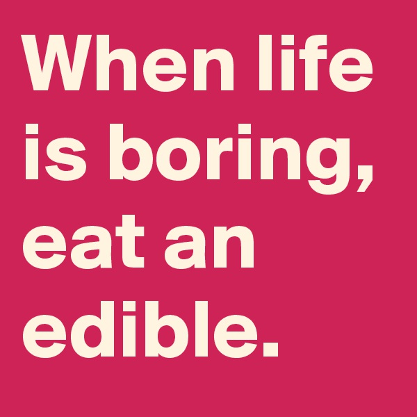 When life is boring, eat an edible.