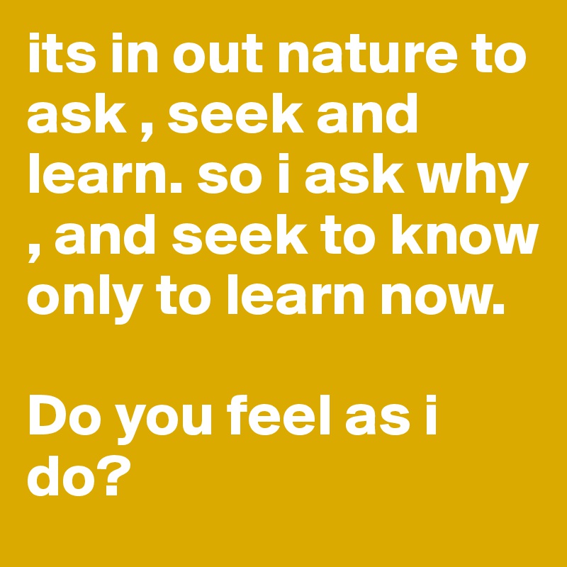 its in out nature to ask , seek and learn. so i ask why , and seek to know only to learn now. 

Do you feel as i do? 