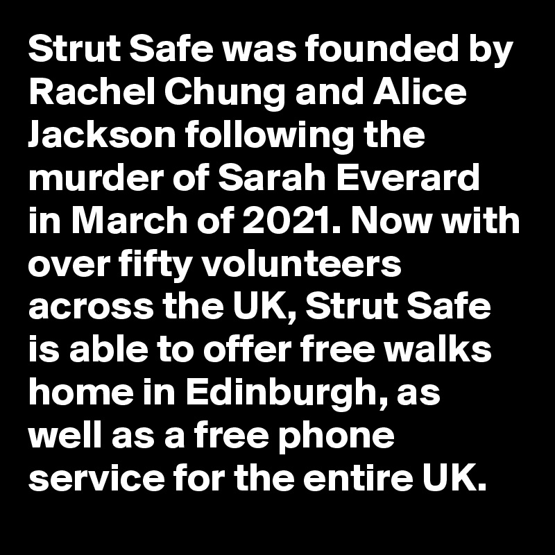 Strut Safe was founded by Rachel Chung and Alice Jackson following the murder of Sarah Everard in March of 2021. Now with over fifty volunteers across the UK, Strut Safe is able to offer free walks home in Edinburgh, as well as a free phone service for the entire UK. 