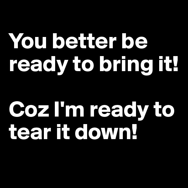 
You better be ready to bring it!

Coz I'm ready to tear it down!
