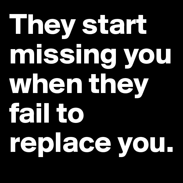 They start missing you when they fail to replace you. 