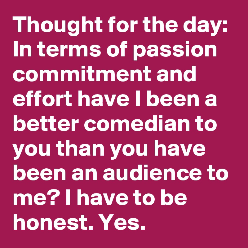 Thought for the day: In terms of passion commitment and effort have I been a better comedian to you than you have been an audience to me? I have to be honest. Yes.
